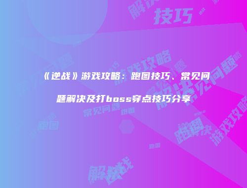 《逆战》游戏攻略：跑图技巧、常见问题解决及打boss穿点技巧分享