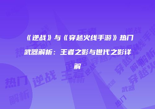 《逆战》与《穿越火线手游》热门武器解析：王者之影与世代之影详解