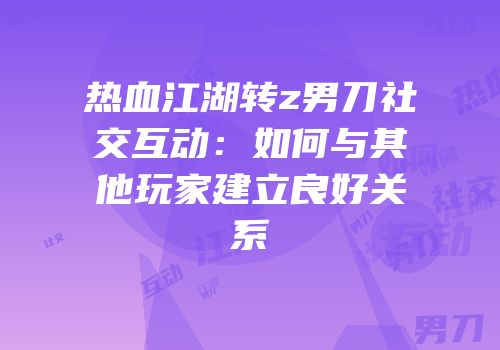 热血江湖转z男刀社交互动：如何与其他玩家建立良好关系