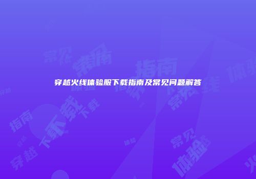 穿越火线体验服下载指南及常见问题解答