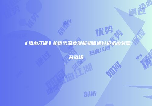 《热血江湖》枪优势深度剖析如何通过枪术应对复杂战场