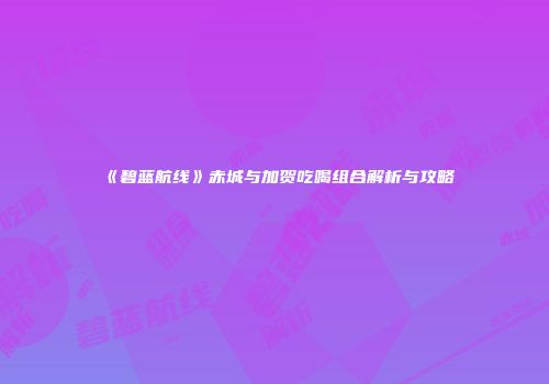 《碧蓝航线》赤城与加贺吃喝组合解析与攻略