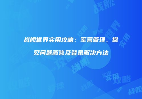 战舰世界实用攻略：军营管理、常见问题解答及登录解决方法
