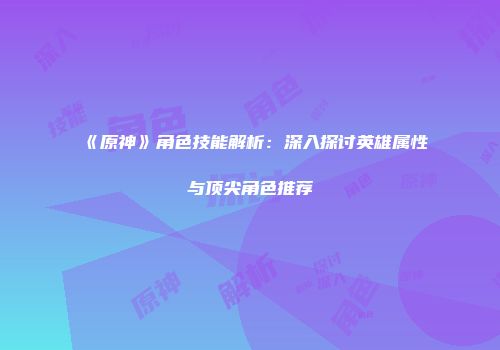 《原神》角色技能解析：深入探讨英雄属性与顶尖角色推荐