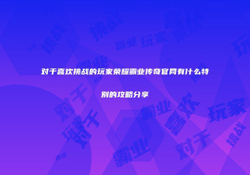 对于喜欢挑战的玩家荣耀霸业传奇官网有什么特别的攻略分享