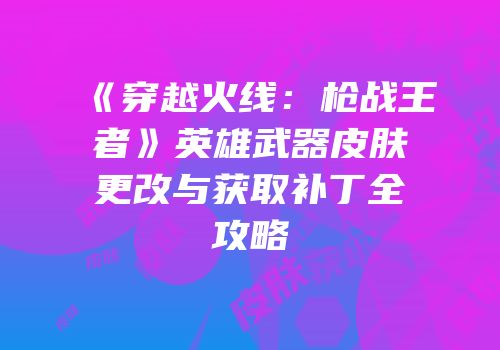 《穿越火线：枪战王者》英雄武器皮肤更改与获取补丁全攻略