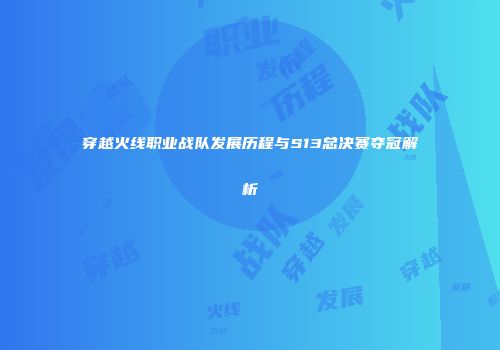 穿越火线职业战队发展历程与S13总决赛夺冠解析