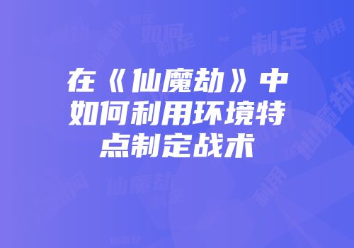 在《仙魔劫》中如何利用环境特点制定战术