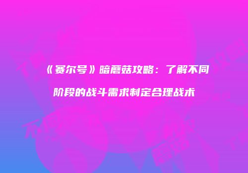 《赛尔号》暗蘑菇攻略：了解不同阶段的战斗需求制定合理战术