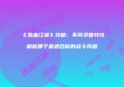 《热血江湖》攻略：不同灵兽特性解析哪个最适合你的战斗风格