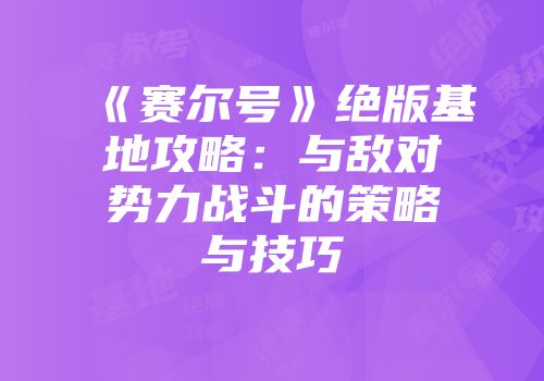 《赛尔号》绝版基地攻略：与敌对势力战斗的策略与技巧