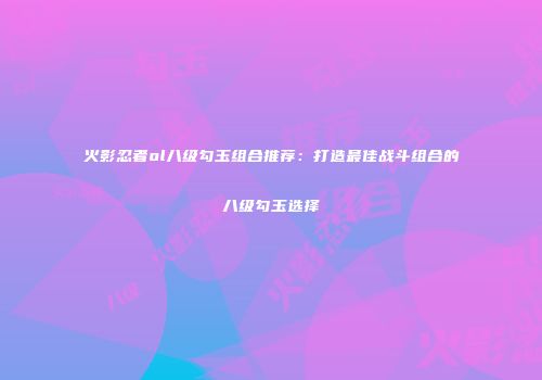 火影忍者ol八级勾玉组合推荐：打造最佳战斗组合的八级勾玉选择