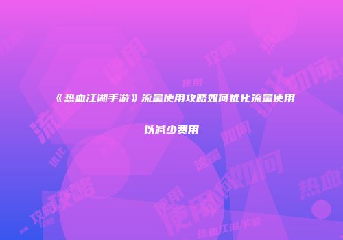 《热血江湖手游》流量使用攻略如何优化流量使用以减少费用