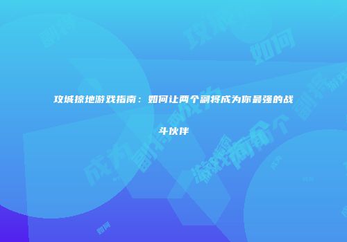 攻城掠地游戏指南：如何让两个副将成为你最强的战斗伙伴