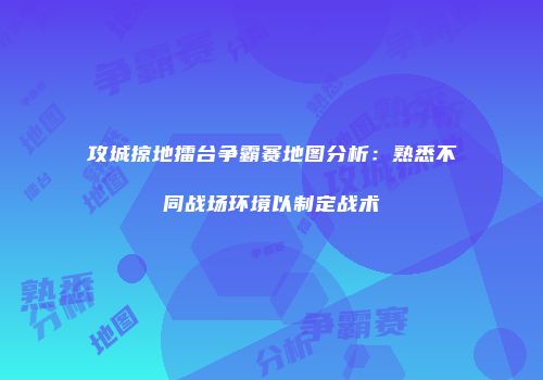 攻城掠地擂台争霸赛地图分析:熟悉不同战场环境以制定战术