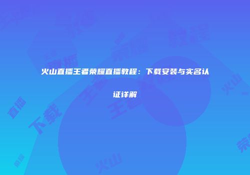 火山直播王者荣耀直播教程：下载安装与实名认证详解