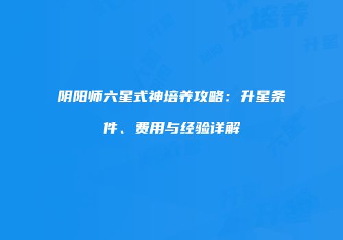 阴阳师六星式神培养攻略：升星条件、费用与经验详解
