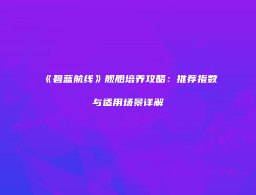 《碧蓝航线》舰船培养攻略：推荐指数与适用场景详解
