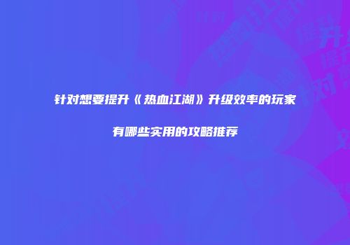 针对想要提升《热血江湖》升级效率的玩家有哪些实用的攻略推荐