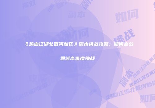 《热血江湖北戴河新区》副本挑战攻略：如何高效通过高难度挑战