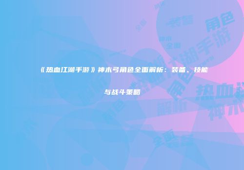 《热血江湖手游》神木弓角色全面解析：装备、技能与战斗策略
