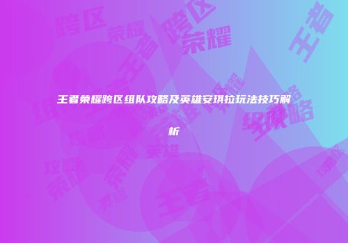 王者荣耀跨区组队攻略及英雄安琪拉玩法技巧解析