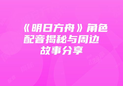 《明日方舟》角色配音揭秘与周边故事分享