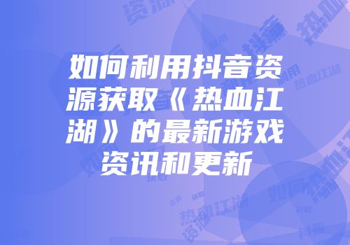 如何利用抖音资源获取《热血江湖》的最新游戏资讯和更新