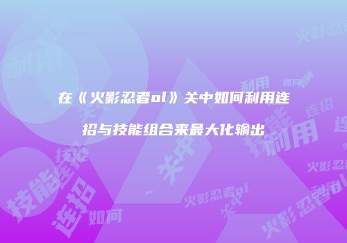 在《火影忍者ol》关中如何利用连招与技能组合来最大化输出