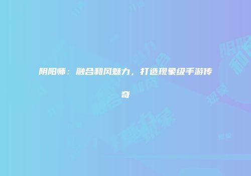 阴阳师：融合和风魅力，打造现象级手游传奇