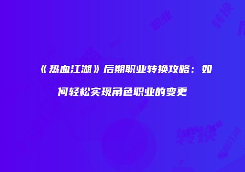 《热血江湖》后期职业转换攻略:如何轻松实现角色职业的变更
