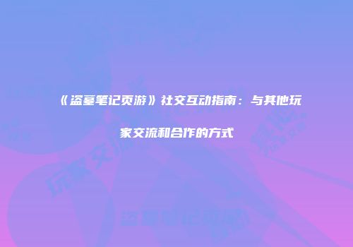 《盗墓笔记页游》社交互动指南：与其他玩家交流和合作的方式