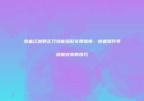 热血江湖邪正刀技能搭配实用指南：快速提升等级和效率的技巧