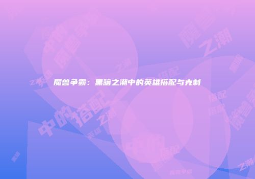 魔兽争霸:黑暗之潮中的英雄搭配与克制