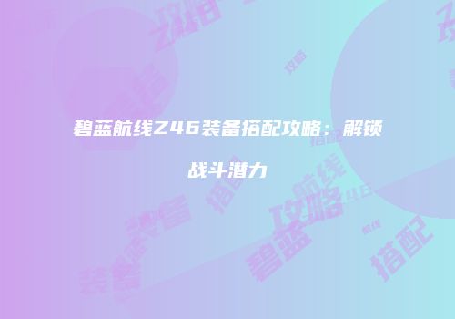 碧蓝航线Z46装备搭配攻略：解锁战斗潜力