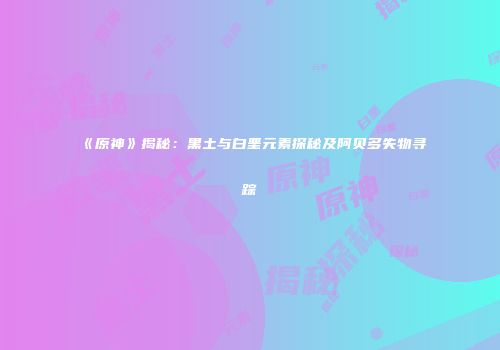 《原神》揭秘：黑土与白垩元素探秘及阿贝多失物寻踪