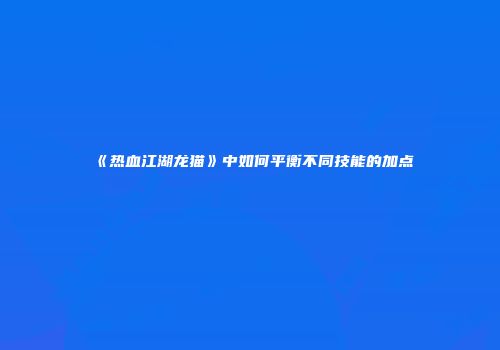 《热血江湖龙猫》中如何平衡不同技能的加点
