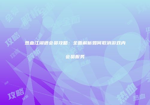 热血江湖退会员攻略：全面解析如何取消游戏内会员服务
