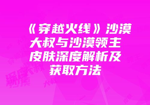 《穿越火线》沙漠大叔与沙漠领主皮肤深度解析及获取方法