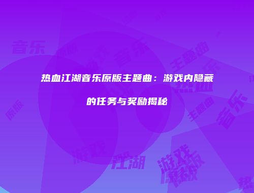 热血江湖音乐原版主题曲：游戏内隐藏的任务与奖励揭秘
