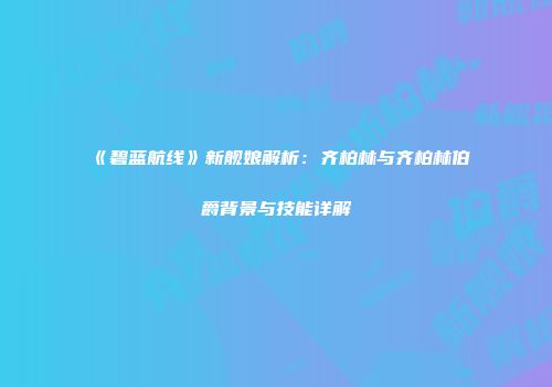 《碧蓝航线》新舰娘解析：齐柏林与齐柏林伯爵背景与技能详解