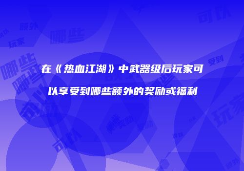 在《热血江湖》中武器级后玩家可以享受到哪些额外的奖励或福利