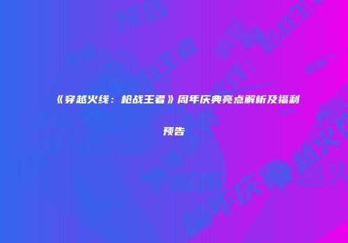 《穿越火线：枪战王者》周年庆典亮点解析及福利预告