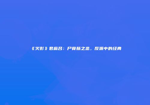 《火影》君麻吕：尸骨脉之悲，反派中的经典