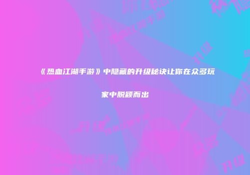 《热血江湖手游》中隐藏的升级秘诀让你在众多玩家中脱颖而出