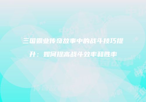 三国霸业传奇故事中的战斗技巧提升：如何提高战斗效率和胜率