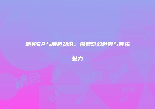 原神EP与角色知识：探索奇幻世界与音乐魅力