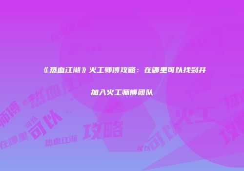 《热血江湖》火工师傅攻略：在哪里可以找到并加入火工师傅团队