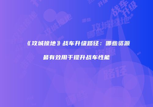 《攻城掠地》战车升级路径：哪些资源最有效用于提升战车性能
