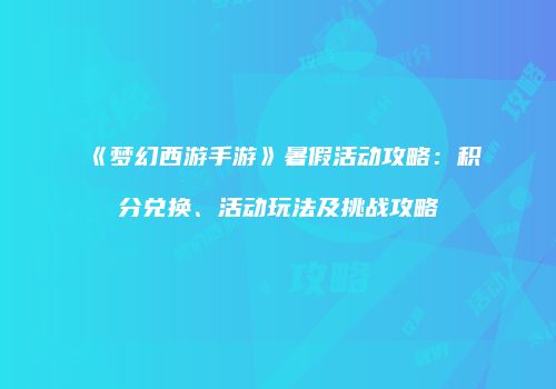 《梦幻西游手游》暑假活动攻略：积分兑换、活动玩法及挑战攻略